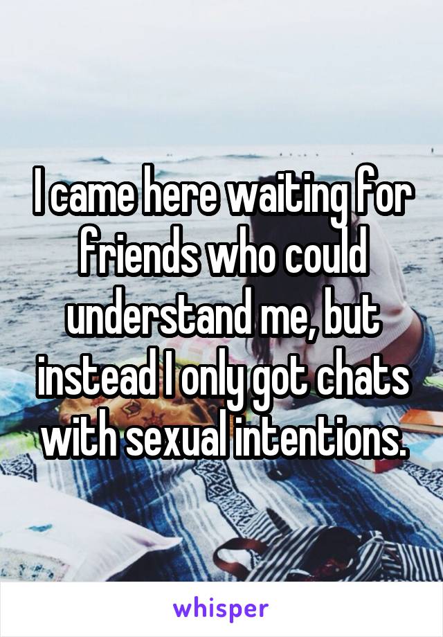 I came here waiting for friends who could understand me, but instead I only got chats with sexual intentions.