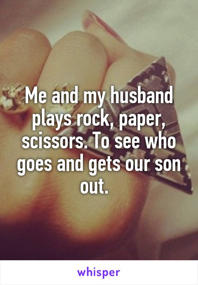 Me and my husband plays rock, paper, scissors. To see who goes and gets our son out.  