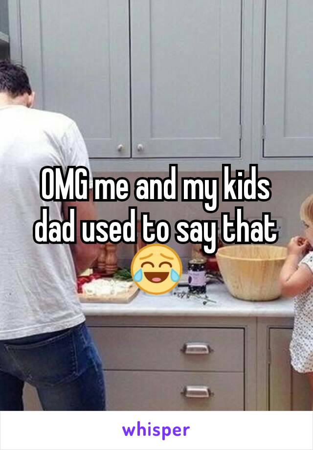 OMG me and my kids dad used to say that 😂