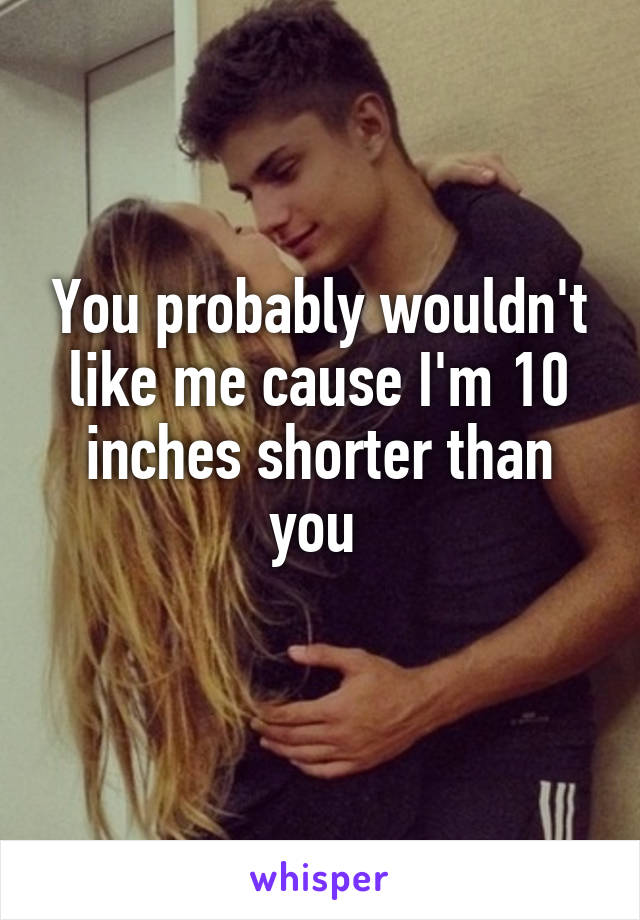You probably wouldn't like me cause I'm 10 inches shorter than you 
