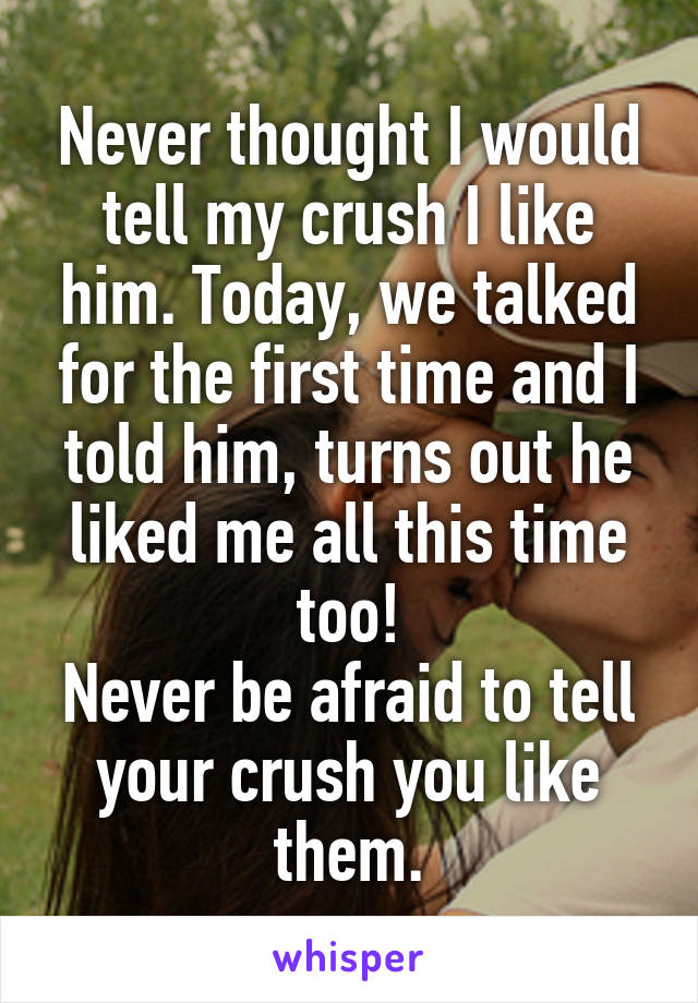 Never thought I would tell my crush I like him. Today, we talked for the first time and I told him, turns out he liked me all this time too!
Never be afraid to tell your crush you like them.