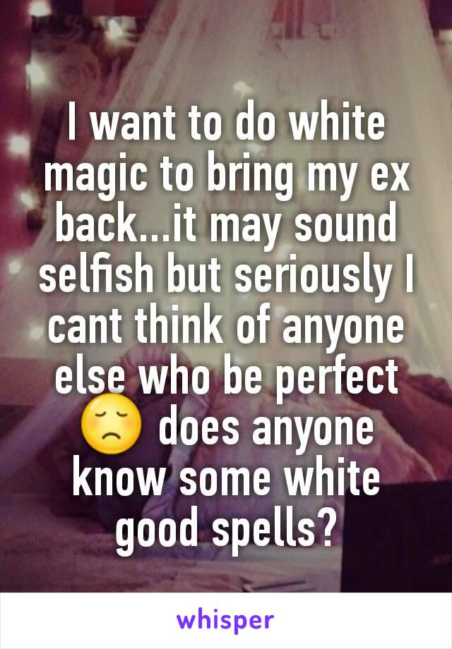 I want to do white magic to bring my ex back...it may sound selfish but seriously I cant think of anyone else who be perfect 😞 does anyone know some white good spells?