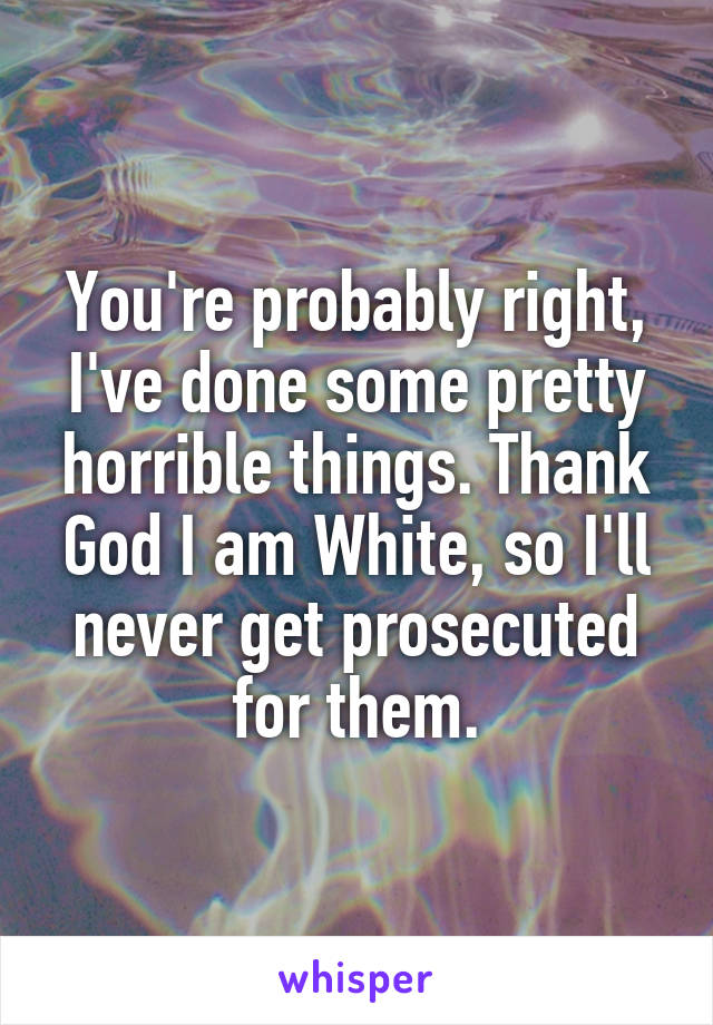You're probably right, I've done some pretty horrible things. Thank God I am White, so I'll never get prosecuted for them.
