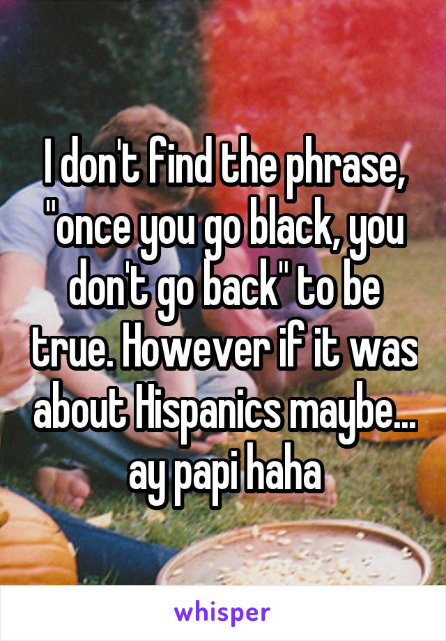 I don't find the phrase, "once you go black, you don't go back" to be true. However if it was about Hispanics maybe... ay papi haha