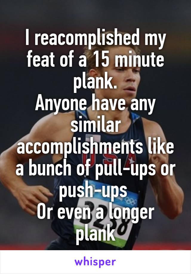I reacomplished my feat of a 15 minute plank.
Anyone have any similar accomplishments like a bunch of pull-ups or push-ups 
Or even a longer plank