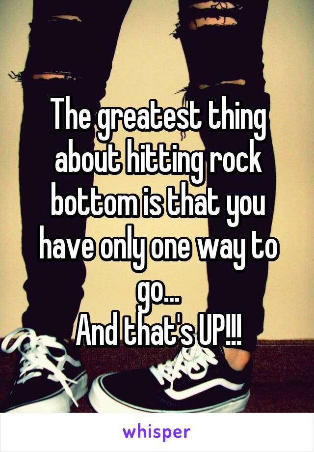 The greatest thing about hitting rock bottom is that you have only one way to go...
And that's UP!!!