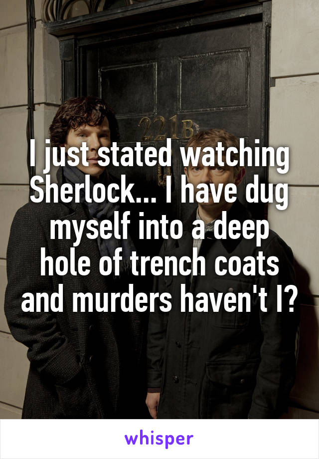 I just stated watching Sherlock... I have dug myself into a deep hole of trench coats and murders haven't I?