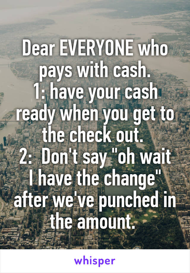 Dear EVERYONE who pays with cash.
1: have your cash ready when you get to the check out. 
2:  Don't say "oh wait I have the change" after we've punched in the amount. 
