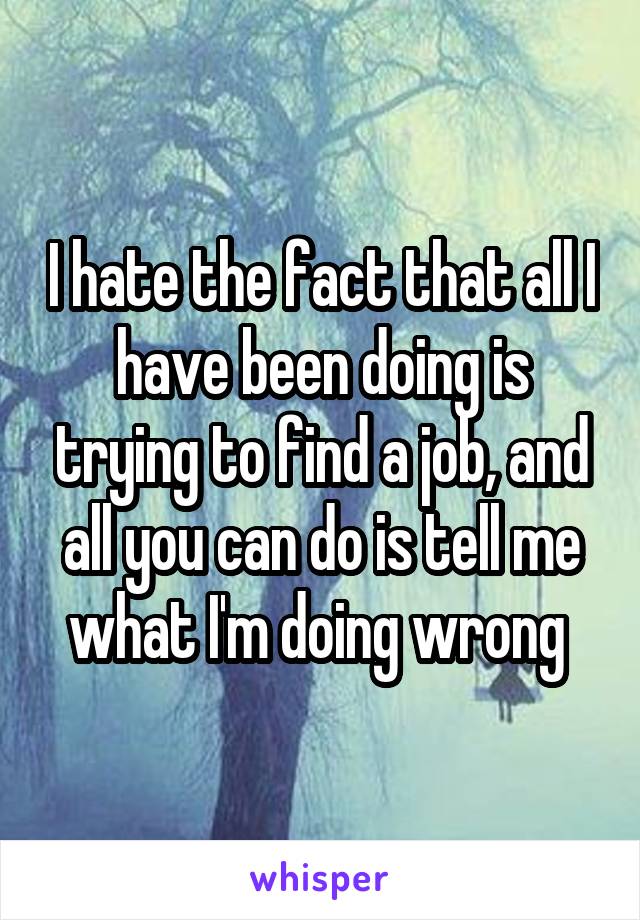 I hate the fact that all I have been doing is trying to find a job, and all you can do is tell me what I'm doing wrong 