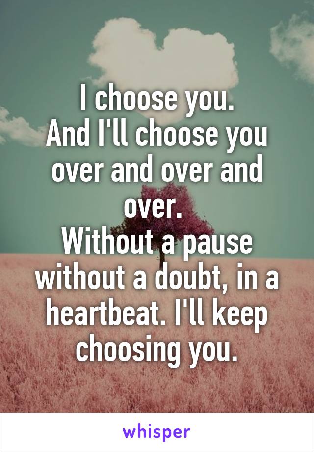 I choose you.
And I'll choose you over and over and over. 
Without a pause
without a doubt, in a heartbeat. I'll keep choosing you.