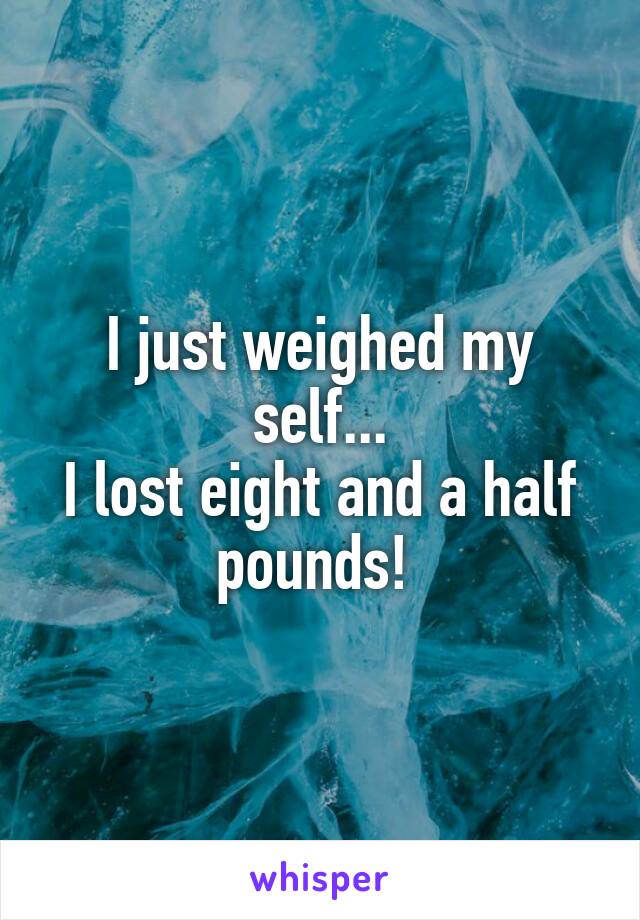 I just weighed my self...
I lost eight and a half pounds! 