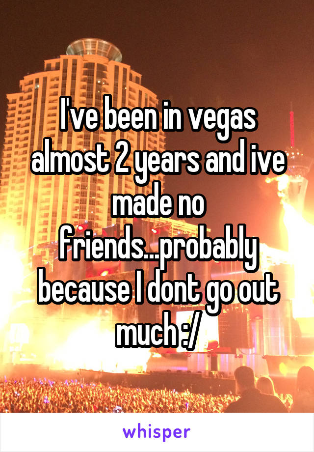 I've been in vegas almost 2 years and ive made no friends...probably because I dont go out much :/