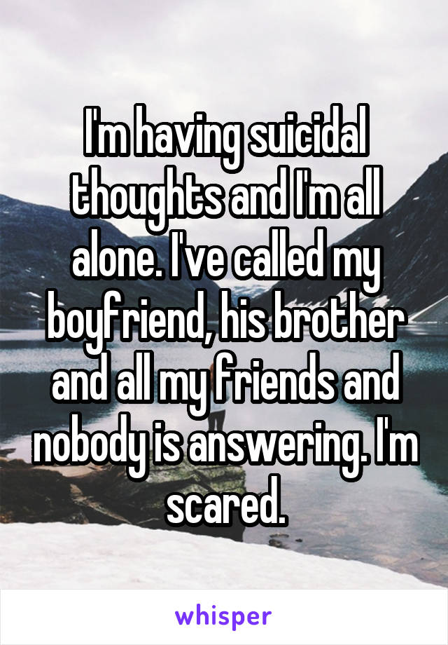 I'm having suicidal thoughts and I'm all alone. I've called my boyfriend, his brother and all my friends and nobody is answering. I'm scared.