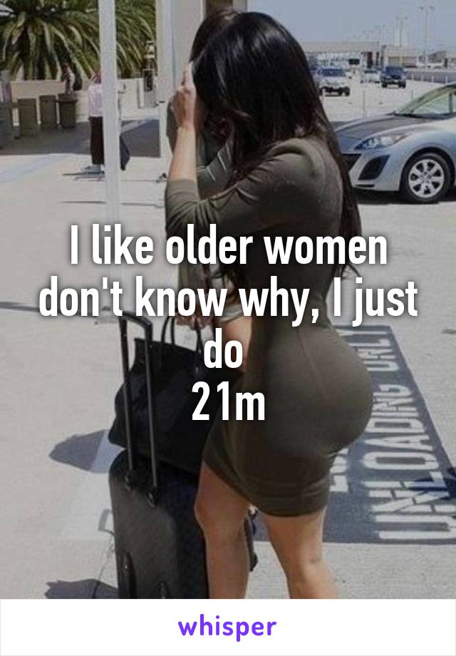 I like older women don't know why, I just do 
21m