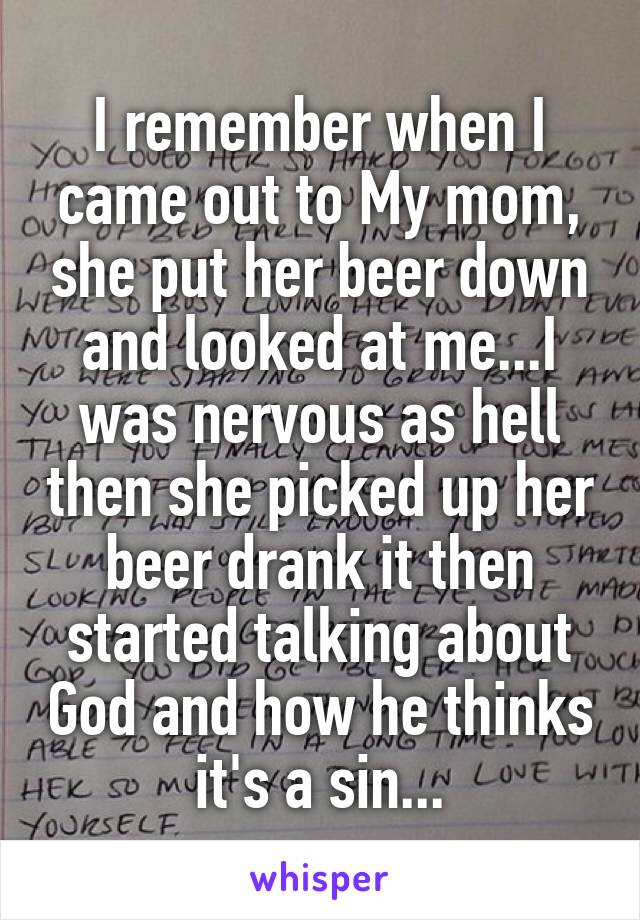 I remember when I came out to My mom, she put her beer down and looked at me...I was nervous as hell then she picked up her beer drank it then started talking about God and how he thinks it's a sin...