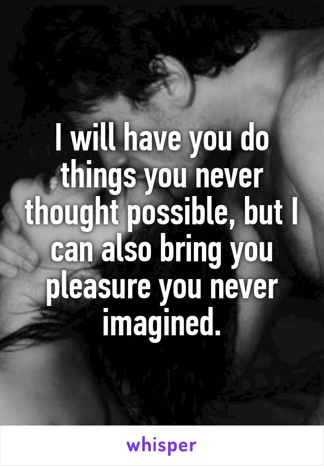 I will have you do things you never thought possible, but I can also bring you pleasure you never imagined.