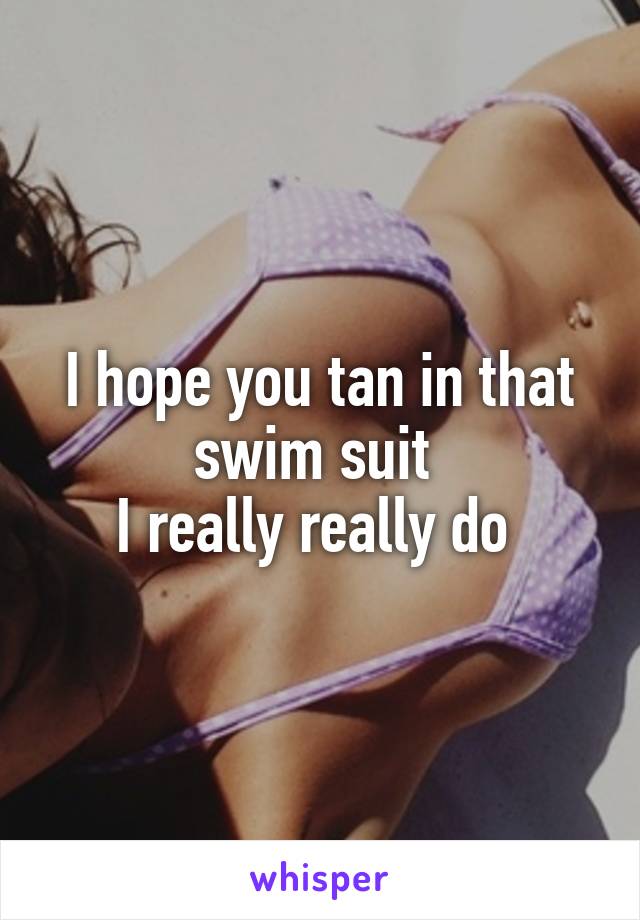 I hope you tan in that swim suit 
I really really do 