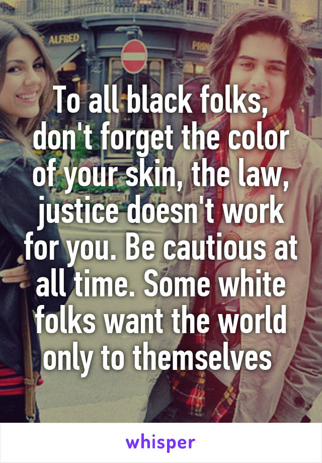 To all black folks, don't forget the color of your skin, the law, justice doesn't work for you. Be cautious at all time. Some white folks want the world only to themselves 
