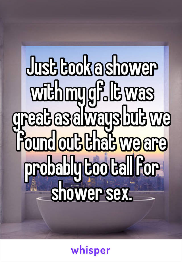 Just took a shower with my gf. It was great as always but we found out that we are probably too tall for shower sex.