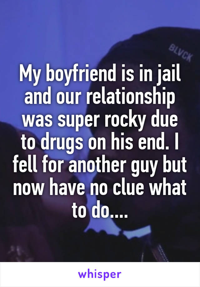 My boyfriend is in jail and our relationship was super rocky due to drugs on his end. I fell for another guy but now have no clue what to do....