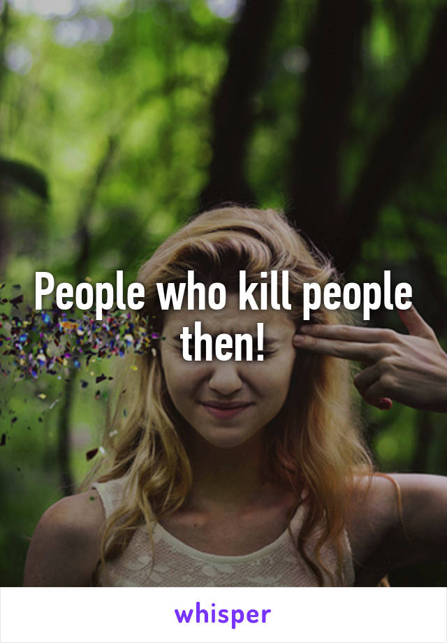 People who kill people then!