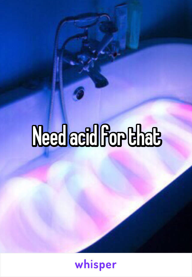Need acid for that