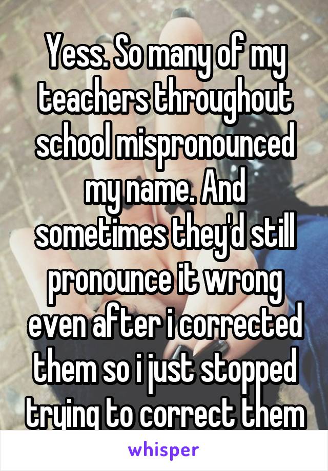 Yess. So many of my teachers throughout school mispronounced my name. And sometimes they'd still pronounce it wrong even after i corrected them so i just stopped trying to correct them