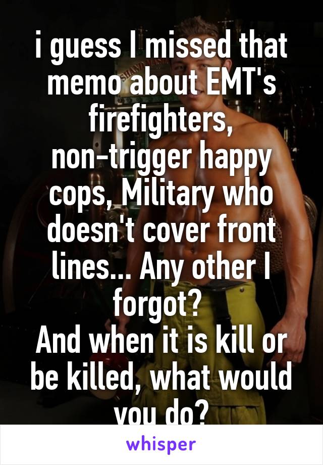 i guess I missed that memo about EMT's firefighters, non-trigger happy cops, Military who doesn't cover front lines... Any other I forgot? 
And when it is kill or be killed, what would you do?