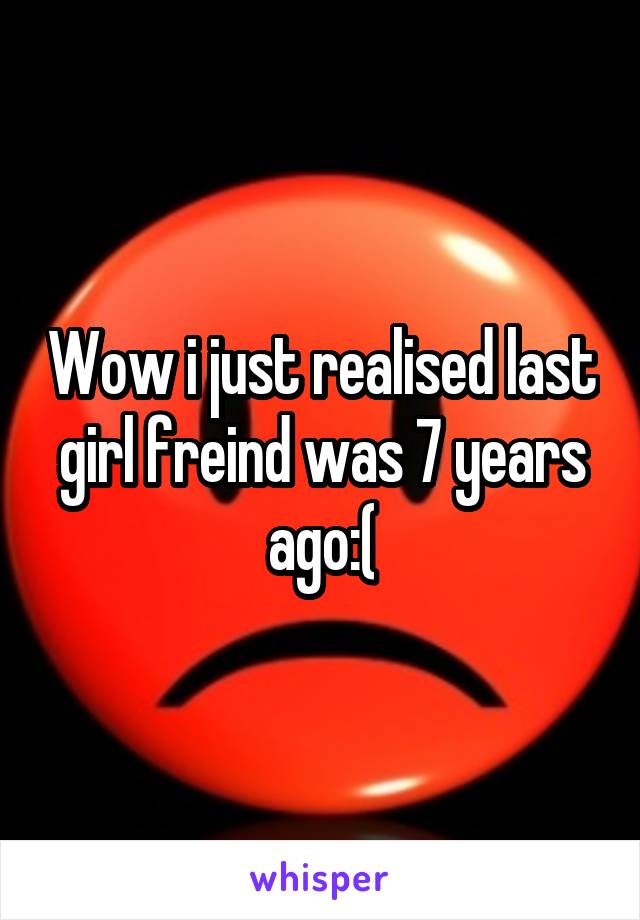 Wow i just realised last girl freind was 7 years ago:(