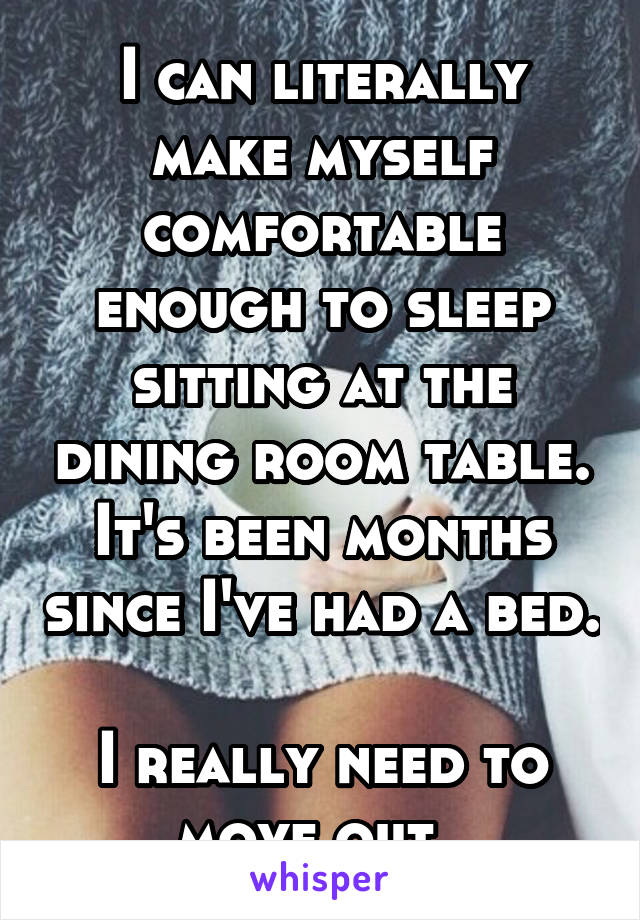 I can literally make myself comfortable enough to sleep sitting at the dining room table. It's been months since I've had a bed. 
I really need to move out. 