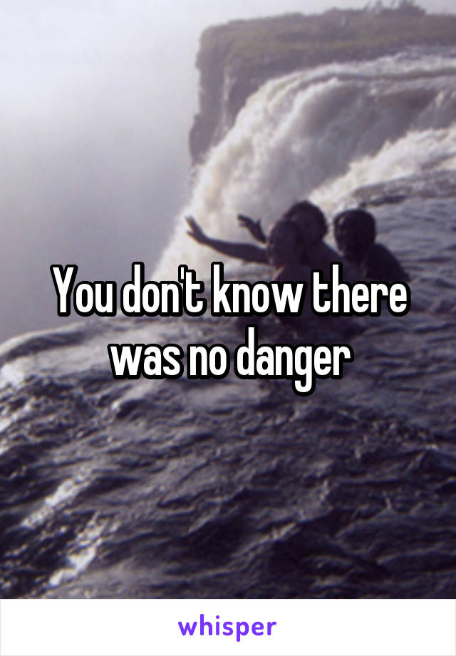 You don't know there was no danger
