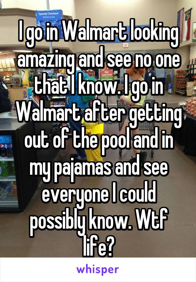 I go in Walmart looking amazing and see no one that I know. I go in Walmart after getting out of the pool and in my pajamas and see everyone I could possibly know. Wtf life?
