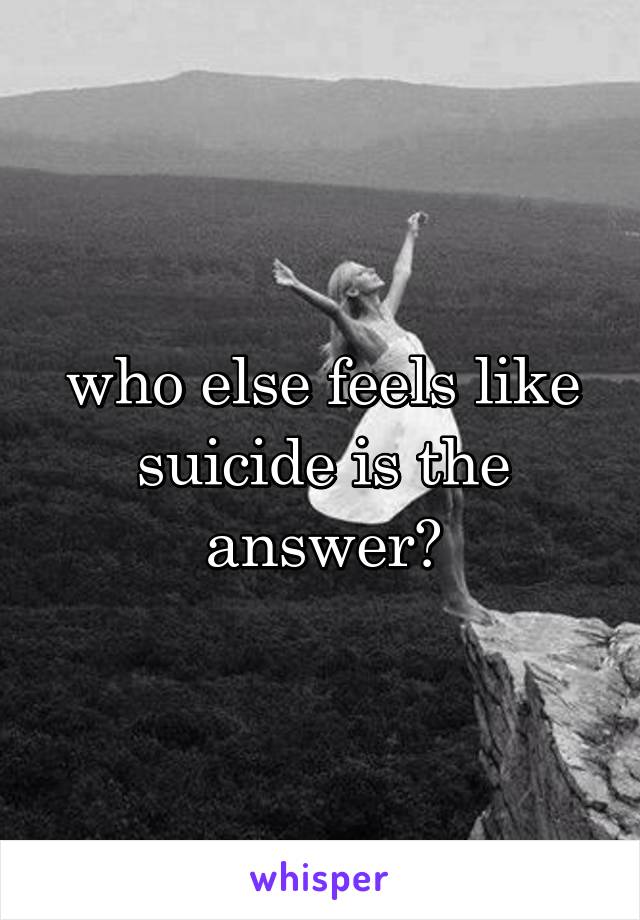 who else feels like suicide is the answer?