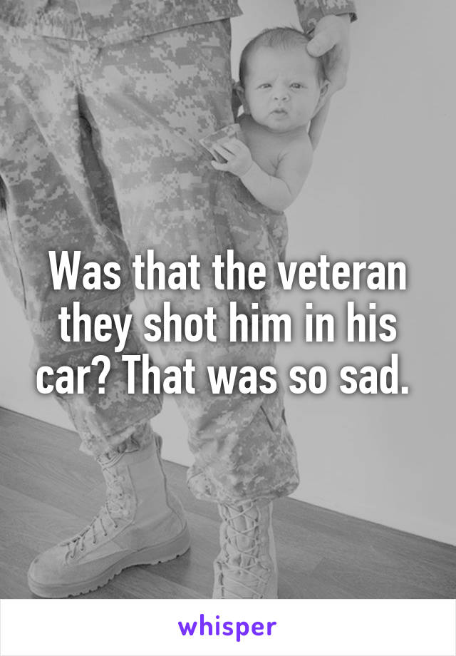 Was that the veteran they shot him in his car? That was so sad. 