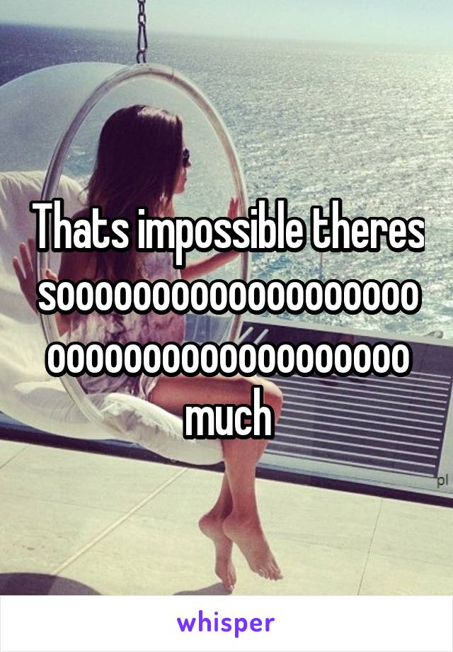 Thats impossible theres soooooooooooooooooooooooooooooooooooooo much