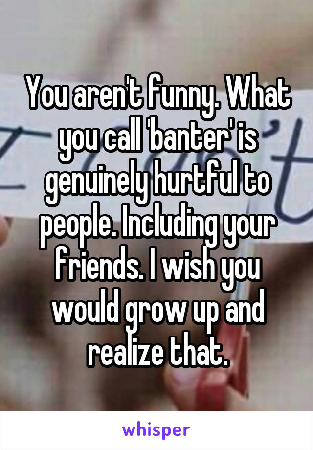 You aren't funny. What you call 'banter' is genuinely hurtful to people. Including your friends. I wish you would grow up and realize that.