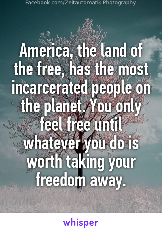America, the land of the free, has the most incarcerated people on the planet. You only feel free until whatever you do is worth taking your freedom away.