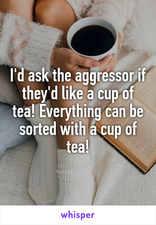 I'd ask the aggressor if they'd like a cup of tea! Everything can be sorted with a cup of tea!