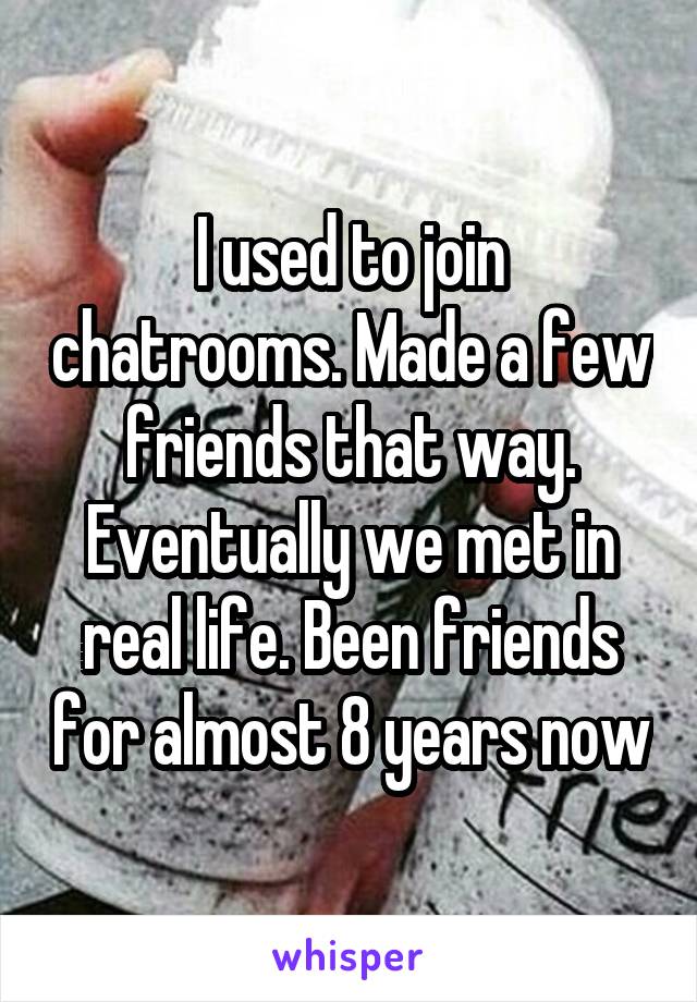 I used to join chatrooms. Made a few friends that way. Eventually we met in real life. Been friends for almost 8 years now