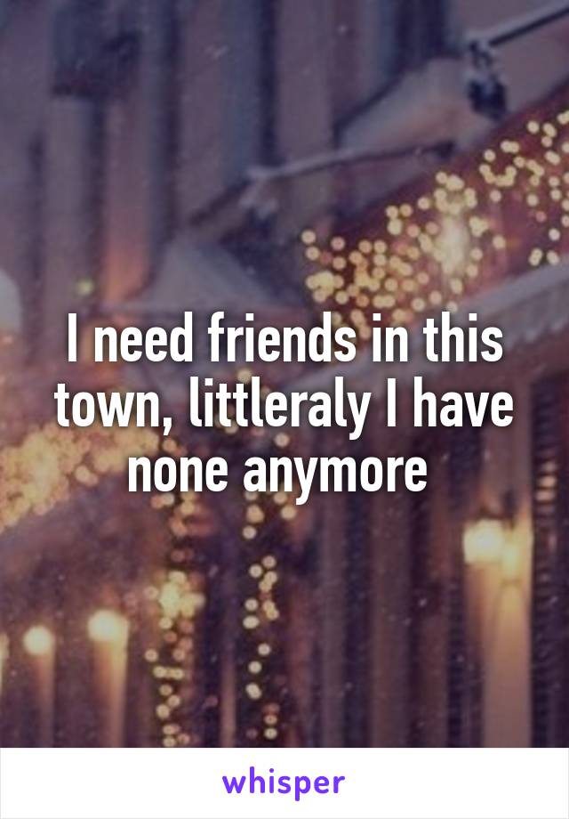 I need friends in this town, littleraly I have none anymore 