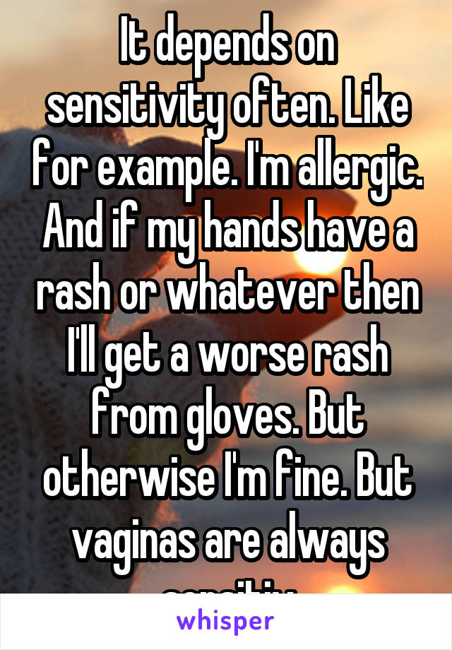 It depends on sensitivity often. Like for example. I'm allergic. And if my hands have a rash or whatever then I'll get a worse rash from gloves. But otherwise I'm fine. But vaginas are always sensitiv