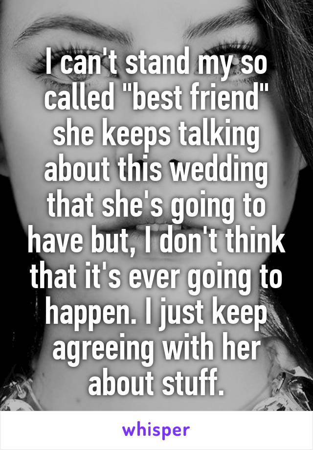 I can't stand my so called "best friend" she keeps talking about this wedding that she's going to have but, I don't think that it's ever going to happen. I just keep agreeing with her about stuff.