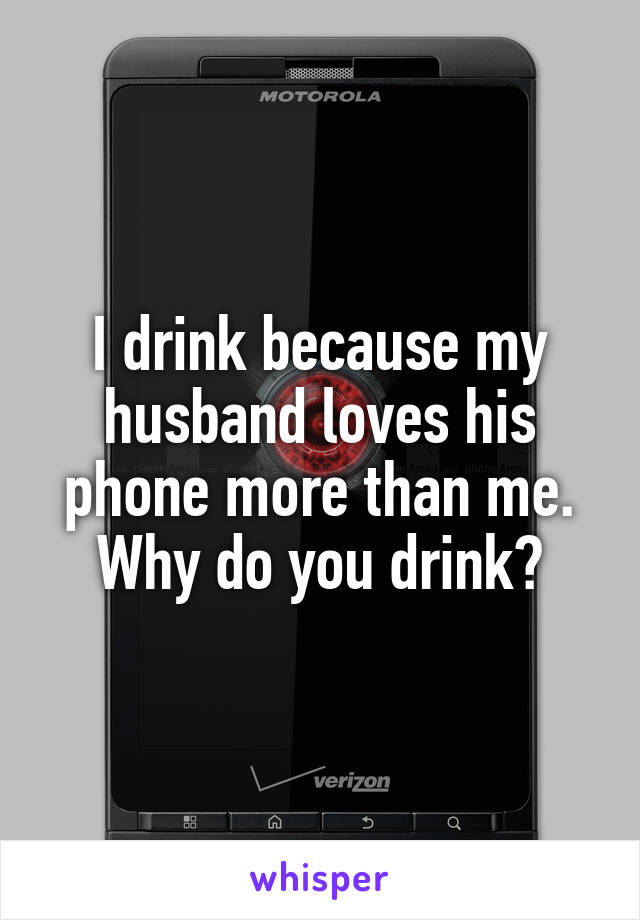 I drink because my husband loves his phone more than me. Why do you drink?