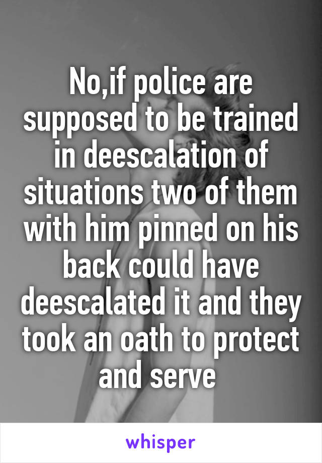 No,if police are supposed to be trained in deescalation of situations two of them with him pinned on his back could have deescalated it and they took an oath to protect and serve 