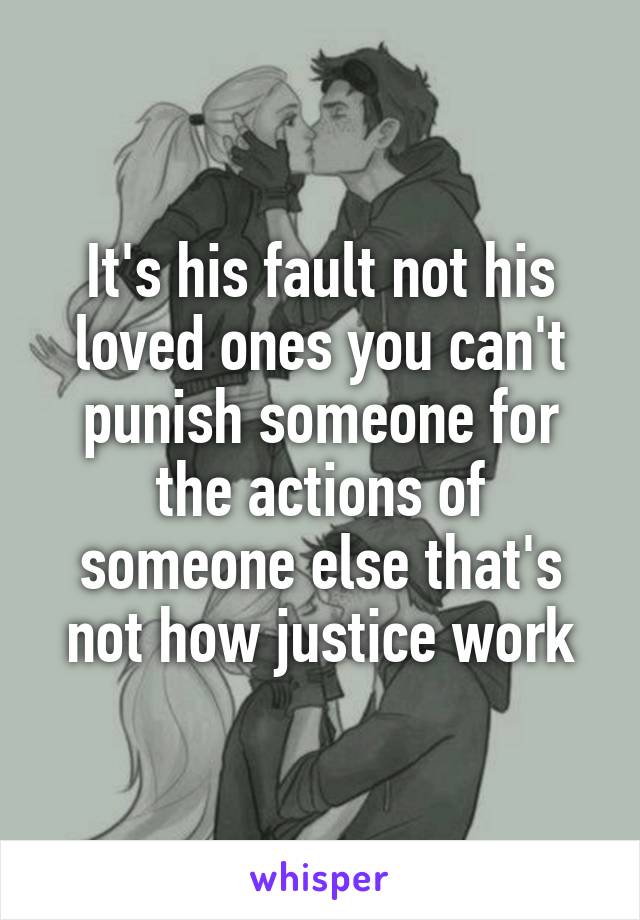 It's his fault not his loved ones you can't punish someone for the actions of someone else that's not how justice work