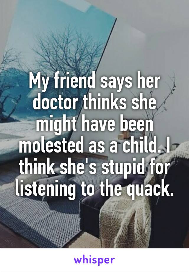 My friend says her doctor thinks she might have been molested as a child. I think she's stupid for listening to the quack.