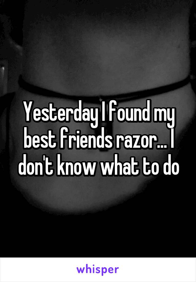 Yesterday I found my best friends razor... I don't know what to do