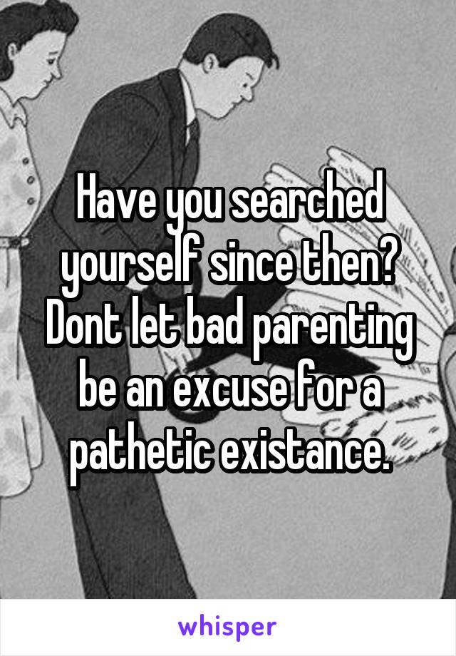 Have you searched yourself since then? Dont let bad parenting be an excuse for a pathetic existance.