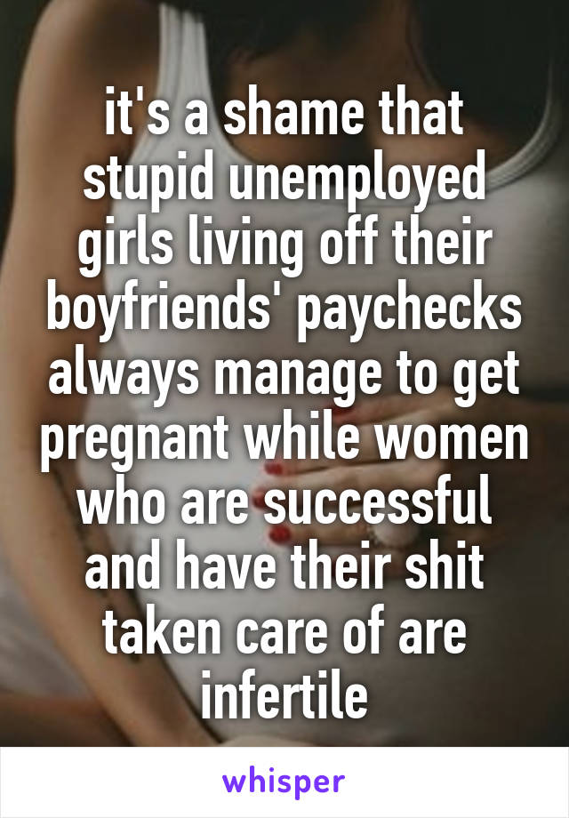 it's a shame that stupid unemployed girls living off their boyfriends' paychecks always manage to get pregnant while women who are successful and have their shit taken care of are infertile