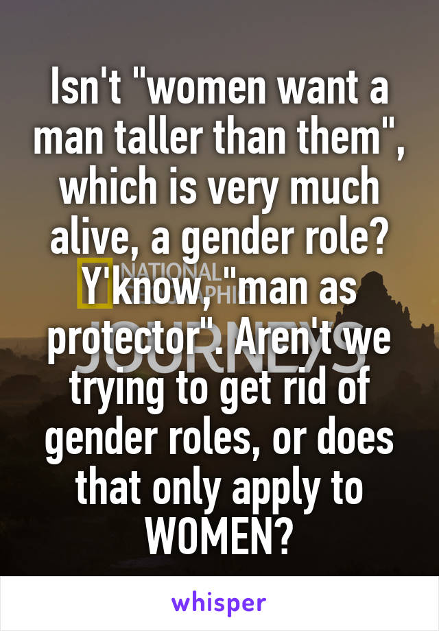 Isn't "women want a man taller than them", which is very much alive, a gender role? Y'know, "man as protector". Aren't we trying to get rid of gender roles, or does that only apply to WOMEN?